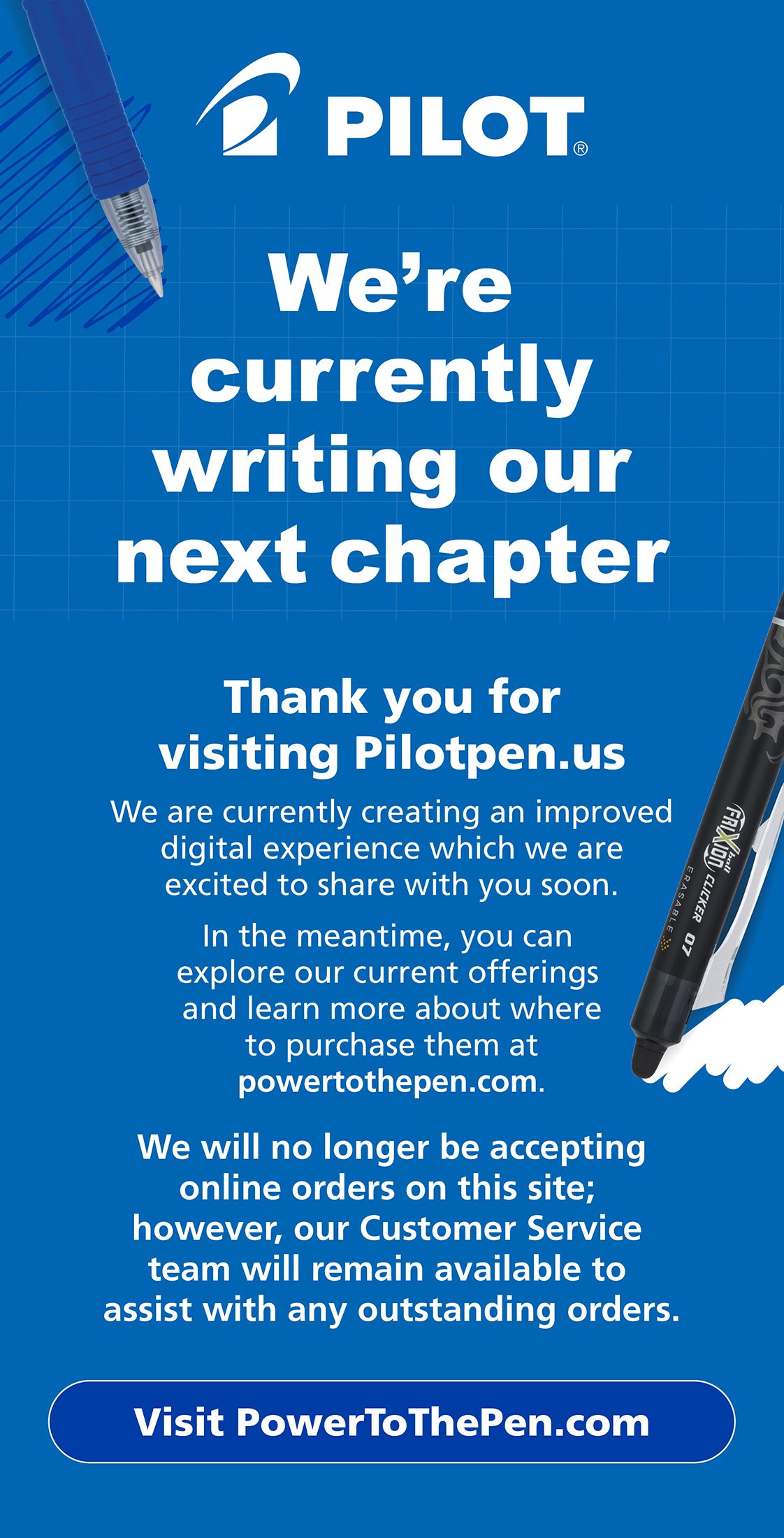 We're currently writing our next chapter
									Thank you for visiting Pilotpen.us!
									We are currently creating an improved digital experience which we are excited to be able to share with you soon.
									In the meantime, you can explore our current offerings and learn more about where to purchase them at powertothepen.com.
									We will no longer be accepting online orders on this site; however,our Customer Service team will remain available to assist with any outstanding orders.

									Click here to visit PowerToThePen.com